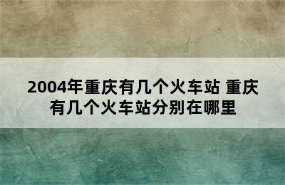 2004年重庆有几个火车站 重庆有几个火车站分别在哪里